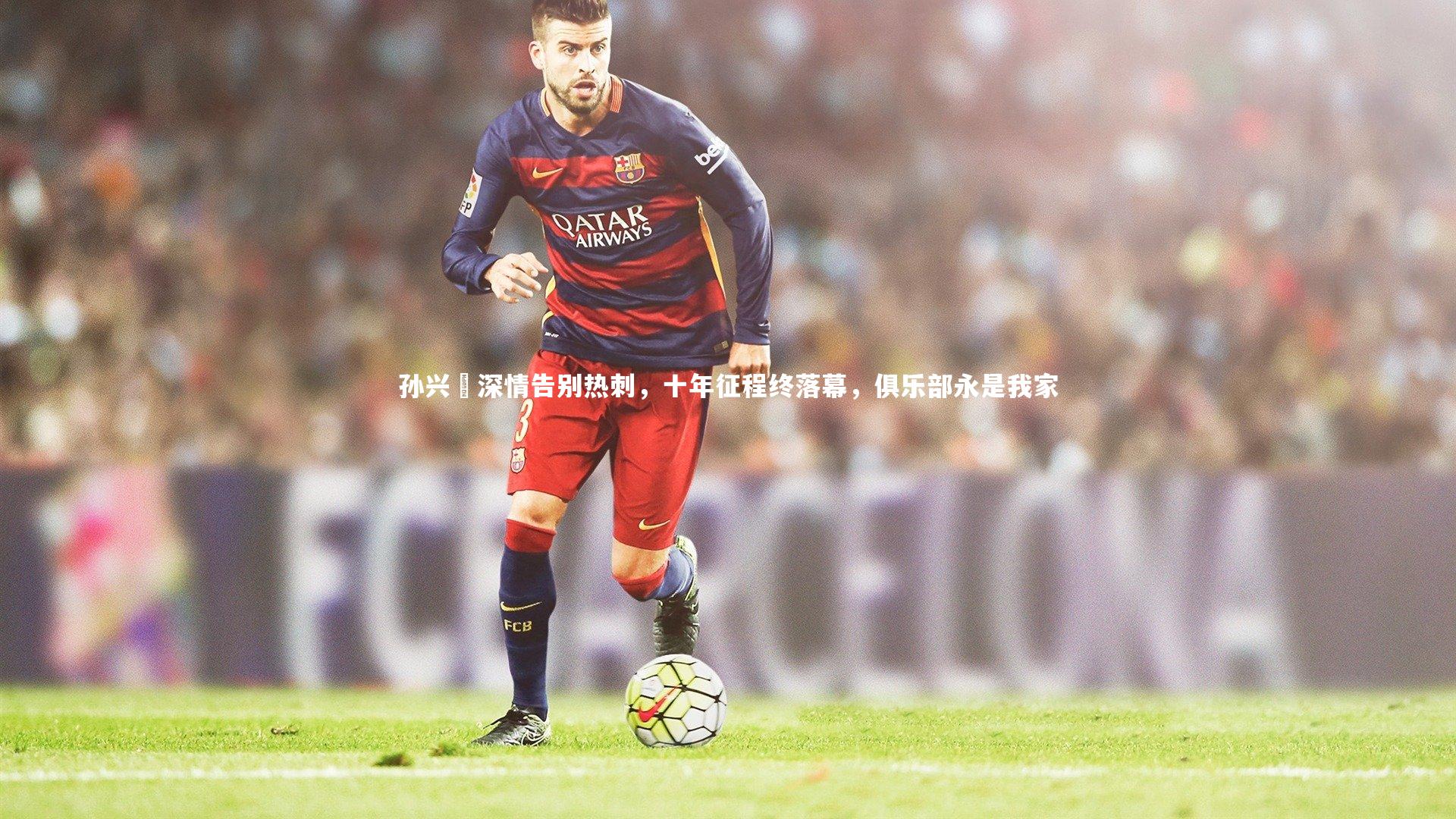 【爱游戏体育】孙兴慜深情告别热刺，十年征程终落幕，俱乐部永是我家