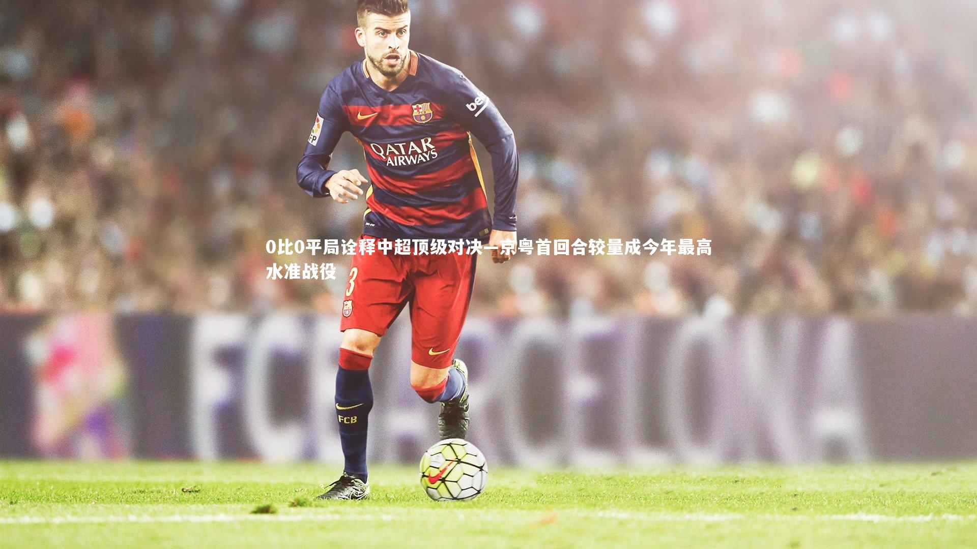 爱游戏体育官方网站|0比0平局诠释中超顶级对决—京粤首回合较量成今年最高水准战役